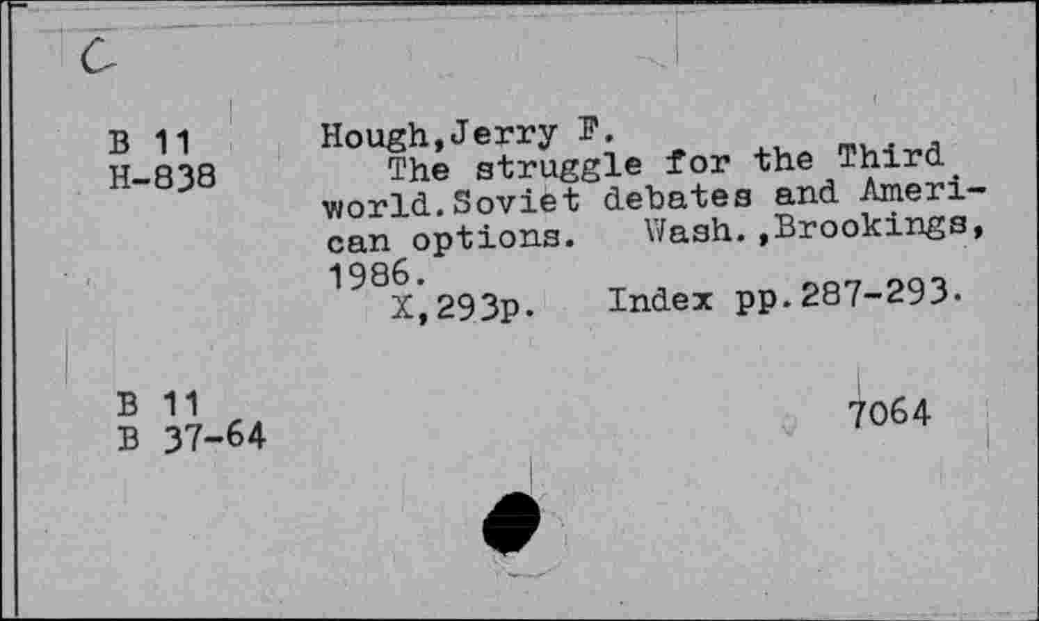 ﻿B 11 H-838	Hough,Jerry B. The struggle for the Third. world.Soviet dehates and Aneri can options. Wash.»Brookings 198X*293p. Index pp.287-293-
B 11 B 37-64	7064